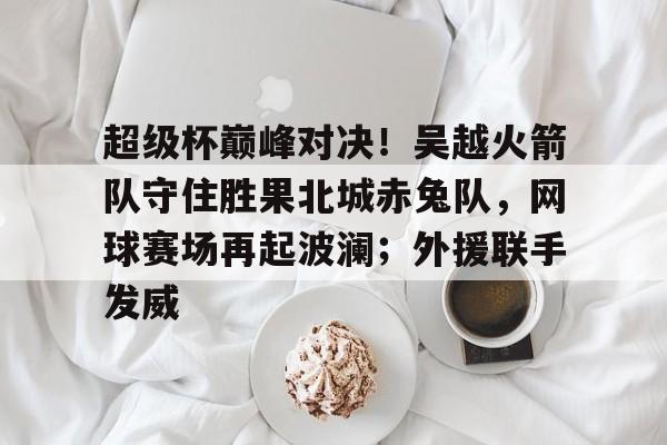 包含超级杯巅峰对决！吴越火箭队守住胜果北城赤兔队，网球赛场再起波澜；外援联手发威的词条智慧体育科技